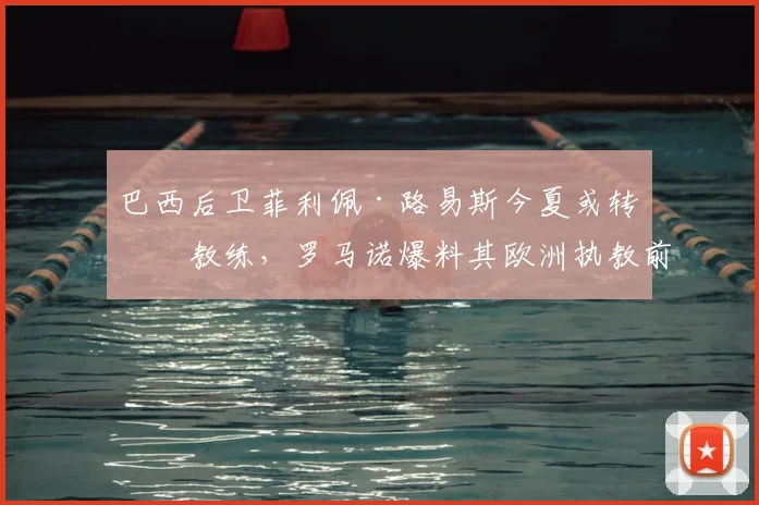 巴西后卫菲利佩·路易斯今夏或转型教练，罗马诺爆料其欧洲执教前景分析