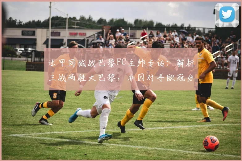 法甲同城战巴黎FC主帅专访：解析三战两胜大巴黎，非因对手欧冠分心