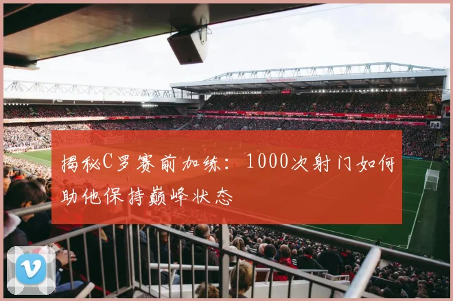 揭秘C罗赛前加练:1000次射门如何助他保持巅峰状态