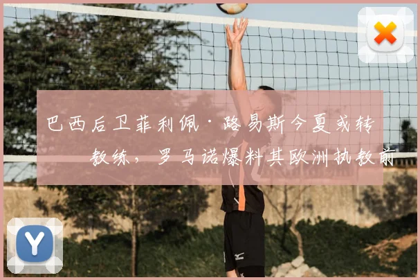 巴西后卫菲利佩·路易斯今夏或转型教练，罗马诺爆料其欧洲执教前景分析