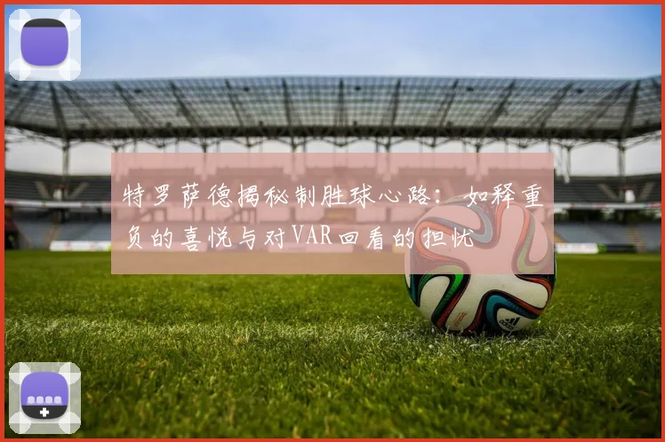 特罗萨德揭秘制胜球心路:如释重负的喜悦与对VAR回看的担忧