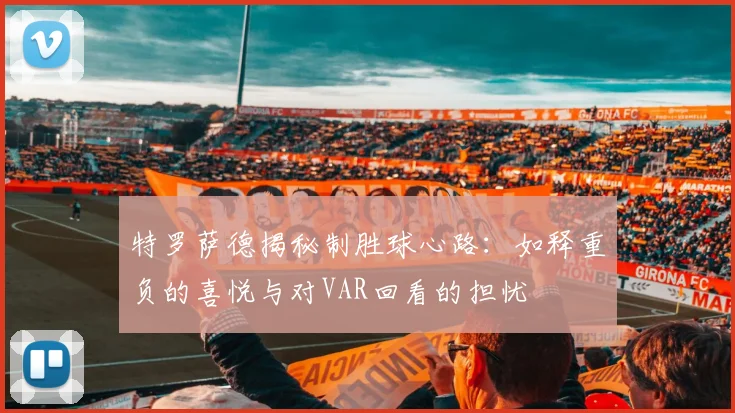 特罗萨德揭秘制胜球心路:如释重负的喜悦与对VAR回看的担忧