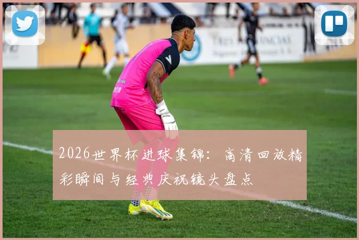2026世界杯进球集锦:高清回放精彩瞬间与经典庆祝镜头盘点