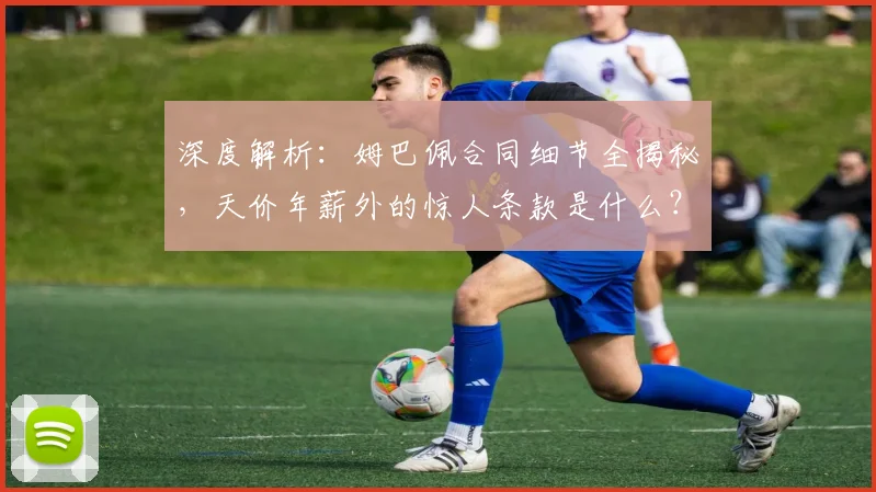 深度解析:姆巴佩合同细节全揭秘,天价年薪外的惊人条款是什么?