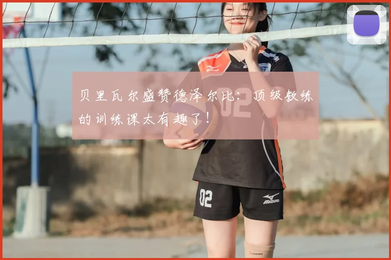 贝里瓦尔盛赞德泽尔比：顶级教练的训练课太有趣了！