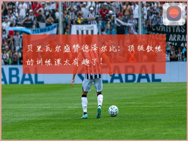 贝里瓦尔盛赞德泽尔比:顶级教练的训练课太有趣了!