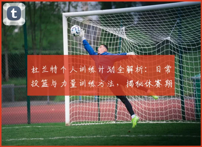 杜兰特个人训练计划全解析：日常投篮与力量训练方法，揭秘休赛期提升秘籍
