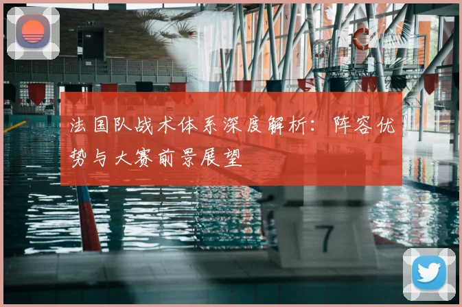 法国队战术体系深度解析:阵容优势与大赛前景展望