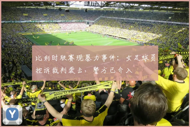 比利时联赛现暴力事件：女足球员控诉裁判袭击，警方已介入