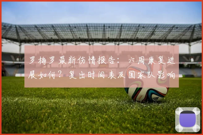 罗梅罗最新伤情报告：六周康复进展如何？复出时间表及国家队影响解析
