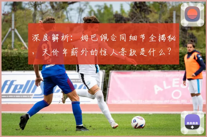 深度解析：姆巴佩合同细节全揭秘，天价年薪外的惊人条款是什么？